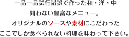一品一品試行錯誤で作った和・洋・中｜問わない豊富なメニュー。｜オリジナルのソースや素材にこだわった｜ここでしか食べられない料理を味わって下さい。